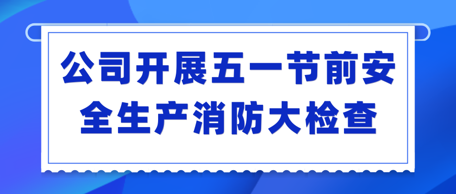 公司开展五一节前安全生产消防大检查